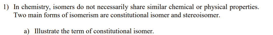 1) In chemistry, isomers do not necessarily share similar chemical or physical properties.
Two main forms of isomerism are constitutional isomer and stereoisomer.
a) Illustrate the term of constitutional isomer.
