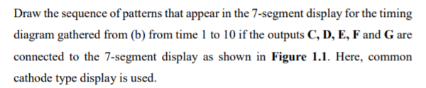 Draw the sequence of patterns that appear in the 7-segment display for the timing
diagram gathered from (b) from time 1 to 10 if the outputs C, D, E, F and G are
connected to the 7-segment display as shown in Figure 1.1. Here, common
cathode type display is used.
