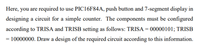 Here, you are required to use PIC16F84A, push button and 7-segment display in
designing a circuit for a simple counter. The components must be configured
according to TRISA and TRISB setting as follows: TRISA = 00000101; TRISB
= 10000000. Draw a design of the required circuit according to this information.
