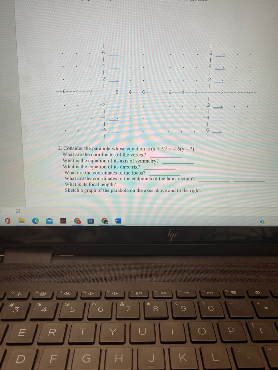 6.
6.
4.
4
-6---4---2
+---2---4---6--
-6---4---2---+-
-2---4---6--
-2
-2
-4
-4
6.
2. Consider the parabola whose equation is (x + 5)² = -16(y – 7).
What are the coordinates of the vertex?
What is the equation of its axis of symmetry?
What is the equation of its directrix?
What are the coordinates of the focus?
What are the coordinates of the endpoints of the latus rectum?
What is its focal length?
Sketch a graph of the parabola on the axes above and to the right.
lyp
* 144
DDI
$
&
%23
3
4
6.
7.
8
%D
R
T.
Y
U
D
F
K
L
111 111
111 111
