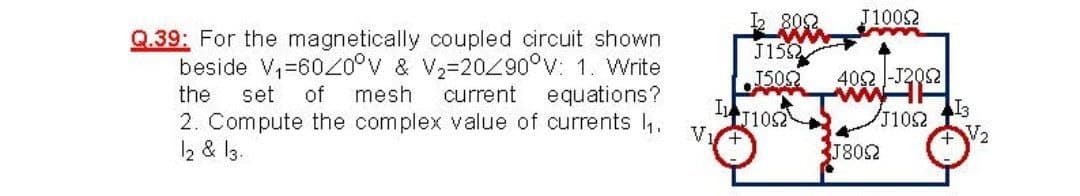 J1002
2 802
J15
Q.39: For the magnetically coupled circuit shown
beside V,=602o°v & V2=20Z90°v: 1. Write
of mesh
402 -J202
ww
I3
J102
V2
J502
the
set
current equations?
IT1052
2. Compute the complex value of currents l.
2 & l3.
1802
