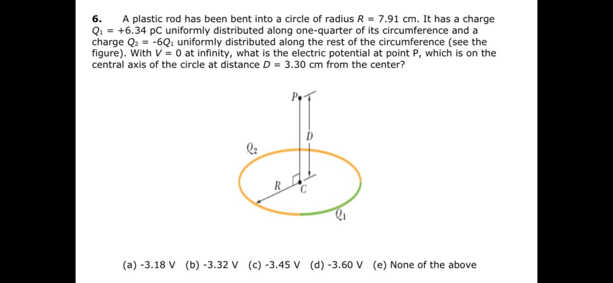 A plastic rod has been bent into a circle of radius R = 7.91 cm. It has a charge
Q1 = +6.34 pC uniformly distributed along one-quarter of its circumference and a
charge Q2 = -6Q1 uniformly distributed along the rest of the circumference (see the
figure). With V = 0 at infinity, what is the electric potential at point P, which is on the
6.
central axis of the circle at distance D = 3.30 cm from the center?
D
(a) -3.18 V (b) -3.32 V (c) -3.45 V (d) -3.60 V (e) None of the above
