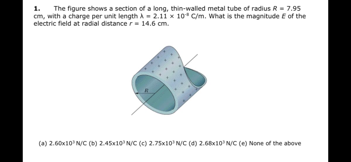 1.
The figure shows a section of a long, thin-walled metal tube of radius R = 7.95
cm, with a charge per unit length A = 2.11 x 10-8 C/m. What is the magnitude E of the
electric field at radial distance r = 14.6 cm.
R
(a) 2.60x10³ N/C (b) 2.45x10³ N/C (c) 2.75x10³ N/C (d) 2.68x10³ N/C (e) None of the above
