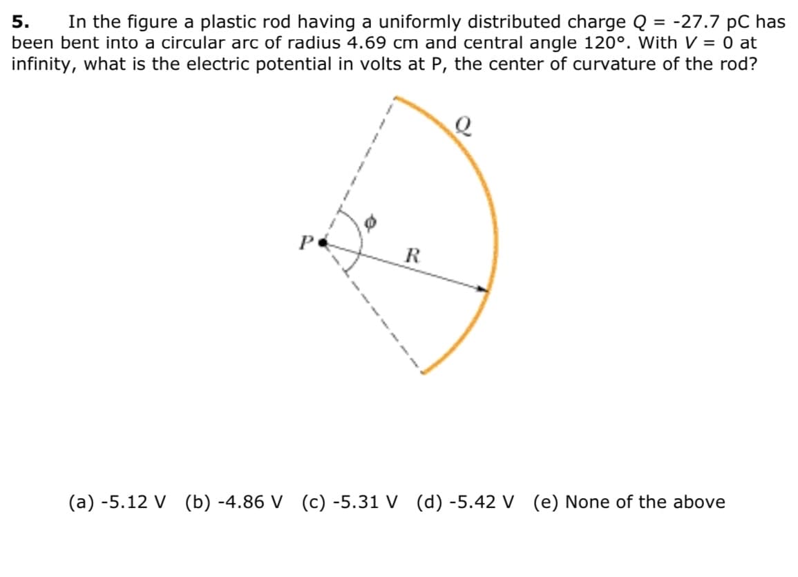 ### Problem 5: Electric Potential of Uniformly Charged Rod

In the given problem, a plastic rod with a uniformly distributed charge \( Q = -27.7 \) pC has been shaped into a circular arc. The arc has a radius of \( 4.69 \) cm and subtends a central angle of \( 120^\circ \). Considering that the electric potential \( V \) is zero at infinity, the task is to determine the electric potential in volts at point \( P \), which is the center of curvature of the rod.

#### Diagram Explanation:

The diagram shows:

1. A circular arc of charge \( Q \), indicated by the orange, bent plastic rod.
2. The point \( P \) is marked as the central point of curvature of the circular arc.
3. The radius \( R \), which is \( 4.69 \) cm, is the distance from \( P \) to any point on the rod.
4. The angle \( \phi \) refers to the angular position along the arc, spanning a total central angle of \( 120^\circ \) (which is equivalent to \( \frac{2\pi}{3} \) radians).
   
#### Multiple Choice Answers:

(a) -5.12 V

(b) -4.86 V

(c) -5.31 V

(d) -5.42 V

(e) None of the above

#### Objective:

To find the electric potential \( V \) at point \( P \) in volts.

**Reminder:** The charge distributed along the arc and curvature must be considered to calculate the electric potential.

---

This problem helps to understand the principles of electric potential due to continuous charge distributions, especially in geometrical configurations like arcs. Be sure to apply the principles of superposition and integration over the arc for the correct solution.