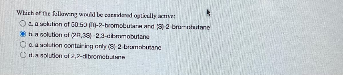 Which of the following would be considered optically active:
a. a solution of 50:50 (R)-2-bromobutane and (S)-2-bromobutane
b. a solution of (2R,3S) -2,3-dibromobutane
c. a solution containing only (S)-2-bromobutane
d. a solution of 2,2-dibromobutane