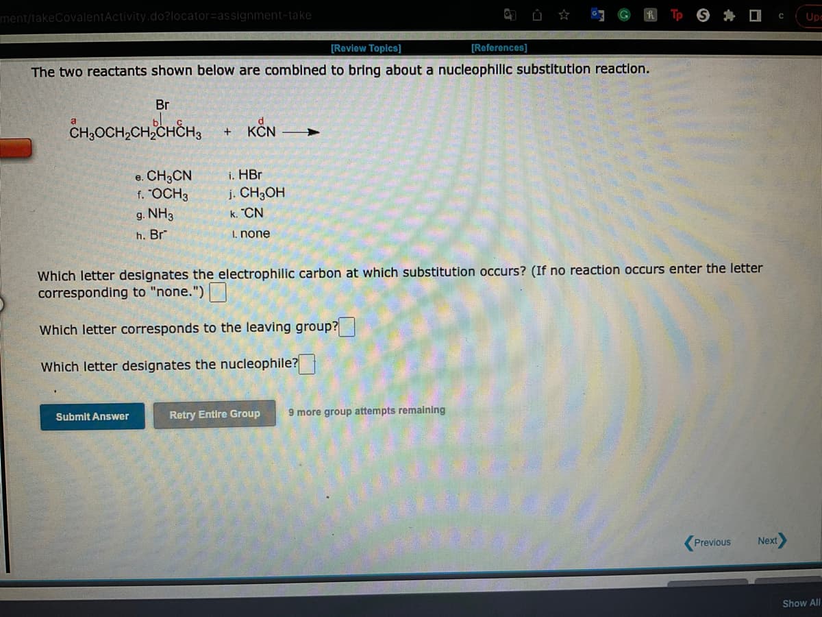 ment/takeCovalentActivity.do?locator=assignment-take
[Review Topics]
The two reactants shown below are combined to bring about a nucleophilic substitution reaction.
Br
CH₂CH₂CH₂CHCH3
Submit Answer
e. CH3CN
f. "OCH3
g. NH3
h. Br
+
KČN
i. HBr
j. CH3OH
k. "CN
I. none
Which letter designates the electrophilic carbon at which substitution occurs? (If no reaction occurs enter the letter
corresponding to "none.")
Which letter corresponds to the leaving group?
Which letter designates the nucleophile?
[References]
Retry Entire Group 9 more group attempts remaining
Previous
Next
C Upe
Show All