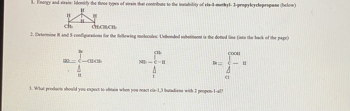 1. Energy and strain: Identify the three types of strain that contribute to the instability of cis-1-methyl-2-propylcyclopropane (below)
H
H
CH₂
CH₂CH₂CH
2. Determine R and S configurations for the following molecules: Unbonded substituent is the dotted line (into the back of the page)
Br
H
IIO C-CILCII
H
CH₂
NII C II
A
I
Br
3. What products should you expect to obtain when you react cis-1,3 butadiene with 2 propen-1-al?
COOH
с
CL
II