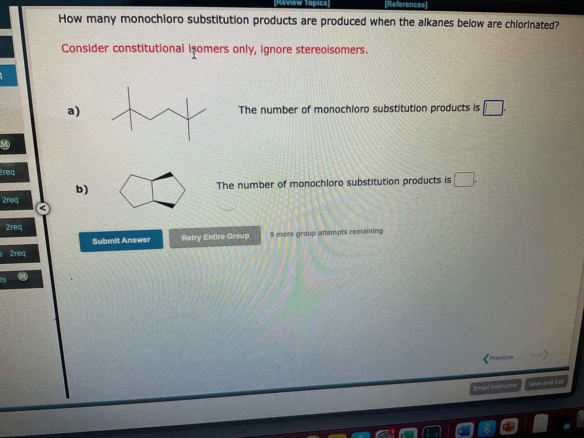 9
2req
2req
2req
s 2req
ts
(M)
[Review Topics]
[References]
How many monochloro substitution products are produced when the alkanes below are chlorinated?
Consider constitutional Isomers only, ignore stereoisomers.
e
b)
tx
Submit Answer
The number of monochloro substitution products is
The number of monochloro substitution products is
Retry Entire Group
9 more group attempts remaining
Previous
Email Instructor
Next
Save and Exit