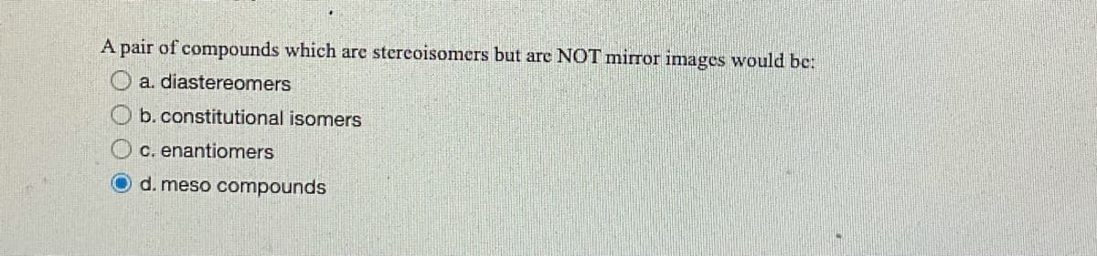 A pair of compounds which are stereoisomers but are NOT mirror images would be:
a. diastereomers
b. constitutional isomers
c. enantiomers
d. meso compounds