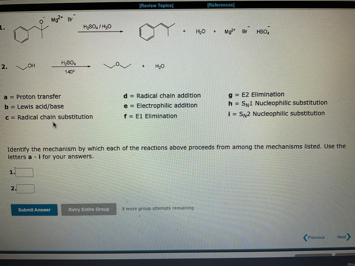 2.
OH
1.
Mg2+ Br
2.
a = Proton transfer
b= Lewis acid/base
c = Radical chain substitution
H₂SO4
140⁰
H₂SO4/ H₂O
Submit Answer
[Review Topics]
H₂O
+ H₂O + Mg2+ Br
d = Radical chain addition
e= Electrophilic addition
f E1 Elimination
[References]
Identify the mechanism by which each of the reactions above proceeds from among the mechanisms listed. Use the
letters a - i for your answers.
Retry Entire Group 9 more group attempts remaining
HSO
g=E2 Elimination
h = SN1 Nucleophilic substitution
i= SN2 Nucleophilic substitution
Previous
Next
Sho