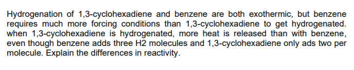 Hydrogenation of 1,3-cyclohexadiene and benzene are both exothermic, but benzene
requires much more forcing conditions than 1,3-cyclohexadiene to get hydrogenated.
when 1,3-cyclohexadiene is hydrogenated, more heat is released than with benzene,
even though benzene adds three H2 molecules and 1,3-cyclohexadiene only ads two per
molecule. Explain the differences in reactivity.
