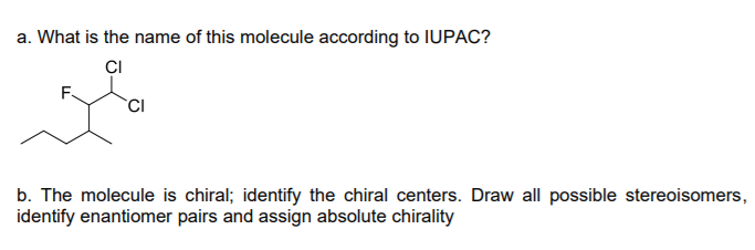 a. What is the name of this molecule according to IUPAC?
ÇI
F.
b. The molecule is chiral; identify the chiral centers. Draw all possible stereoisomers,
identify enantiomer pairs and assign absolute chirality

