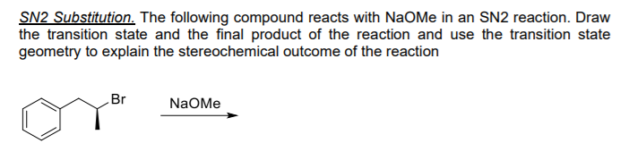 SN2 Substitution. The following compound reacts with NaOMe in an SN2 reaction. Draw
the transition state and the final product of the reaction and use the transition state
geometry to explain the stereochemical outcome of the reaction
Br
NaOMe
