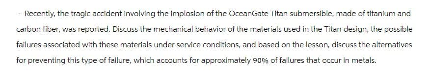 - Recently, the tragic accident involving the implosion of the OceanGate Titan submersible, made of titanium and
carbon fiber, was reported. Discuss the mechanical behavior of the materials used in the Titan design, the possible
failures associated with these materials under service conditions, and based on the lesson, discuss the alternatives
for preventing this type of failure, which accounts for approximately 90% of failures that occur in metals.
