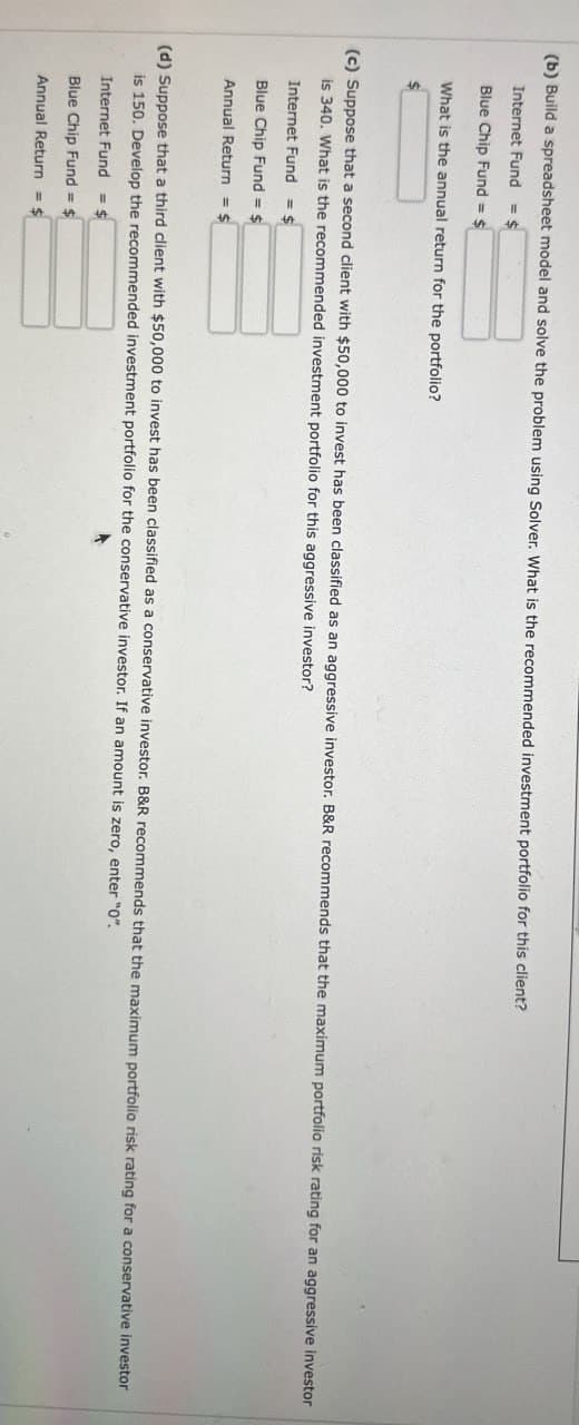 (b) Build a spreadsheet model and solve the problem using Solver. What is the recommended investment portfolio for this client?
Internet Fund
= $
Blue Chip Fund = $
What is the annual return for the portfolio?
(c) Suppose that a second client with $50,000 to invest has been classified as an aggressive investor. B&R recommends that the maximum portfolio risk rating for an aggressive investor
is 340. What is the recommended investment portfolio for this aggressive investor?
Internet Fund = $
Blue Chip Fund = $
Annual Return = $
(d) Suppose that a third client with $50,000 to invest has been classified as a conservative investor. B&R recommends that the maximum portfolio risk rating for a conservative investor
is 150. Develop the recommended investment portfolio for the conservative investor. If an amount is zero, enter "0".
Internet Fund
= $
Blue Chip Fund = $
Annual Return = $