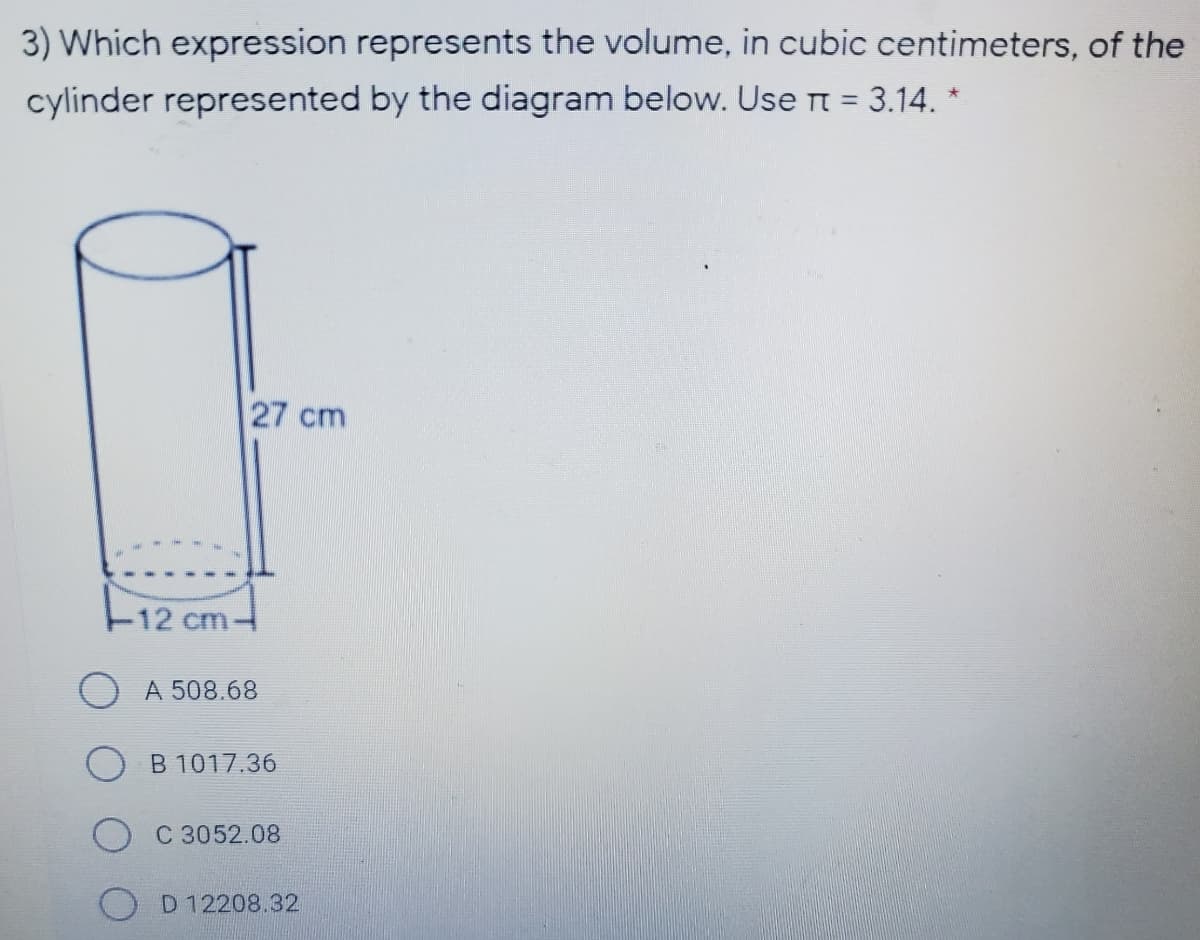 3) Which expression represents the volume, in cubic centimeters, of the
cylinder represented by the diagram below. Use Tt = 3.14. *
27 cm
F12 cm
) A 508.68
B 1017.36
C 3052.08
D 12208.32
