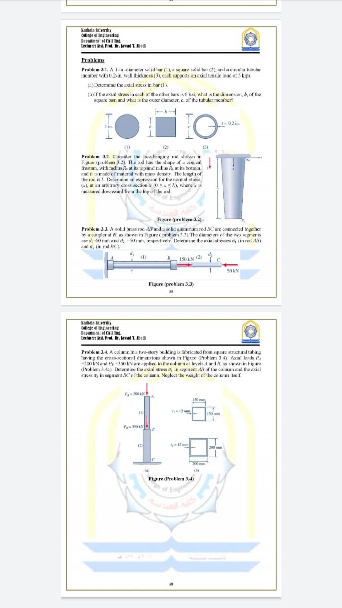 Karbala University
College ol Engineering
Department of Cvil Eng.
Lecturer: Assi. Prol. Dr. Jawad T. Abodi
Problems
Problem 3.1. A 1-in.-diameter solid bar (1), a square solid bar (2), and a circular tubular
member with 0.2-in. wall thickness (3), each supports an axial tensile load of 5 kips.
(a) Determine the axial stress in bar (1).
(b)lf the axial stress in each of the other bars is 6 ksi, what is the dimension, b, of the
square bar, and what is the outer diameter, e, of the tubular member?
1=0.2 in.
I in.
(1)
(2)
(3)
Problem 3.2. Consider the free-hanging rod shown in
Figure (problem 3.2). The rod has the shape of a conical
frustum, with radius Ro at its top and radius R, at its bottom,
and it is made of material with mass density. The length of
the rod is L. Determine an expression for the normal stress,
(x), at an arbitrary cross section x (0 SxSL), where x is
meusured downward from the top of the rod.
of Eng
Figure (problem 3.2)
Problem 3.3. A solid brass rod AB and a solid aluminum rod BC are connected together
by a coupler at B, as shown in Figure ( problem 3.3). The diameters of the two segments
are di=60 mm and d =50 mm, respectively. Determine the axial stresses o, (in rod AB)
and oz (in rod BC).
(1)
150 KN (2)
50 kN
Figure (problem 3.3)
Karbala University
College el Engineering
Department el Cil Eng
Lecturer: Asst. Prol. Dr. Jawad T. Abedi
Problem 3.4. A column in a two-story building is fabricated from square structural tubing
having the cross-sectional dimensions shown in Figure (Problem 3.4) Axial koads Pa
=200 kN and Ps =350 kN are applied to the column at levels A and B, as shown in Figure
(Problem 3.4a). Determine the axial stress a, in segment AB of the column and the axial
stress a, in segment BC of the column. Neglect the weight of the column itself.
P- 200 kN
150 mm,
-12 mm
150 mm
(1)
P-350 AN
(2)
-15 mm
200 mm
200 mm
(a)
Figure (Problem 3.4)
of Eng
