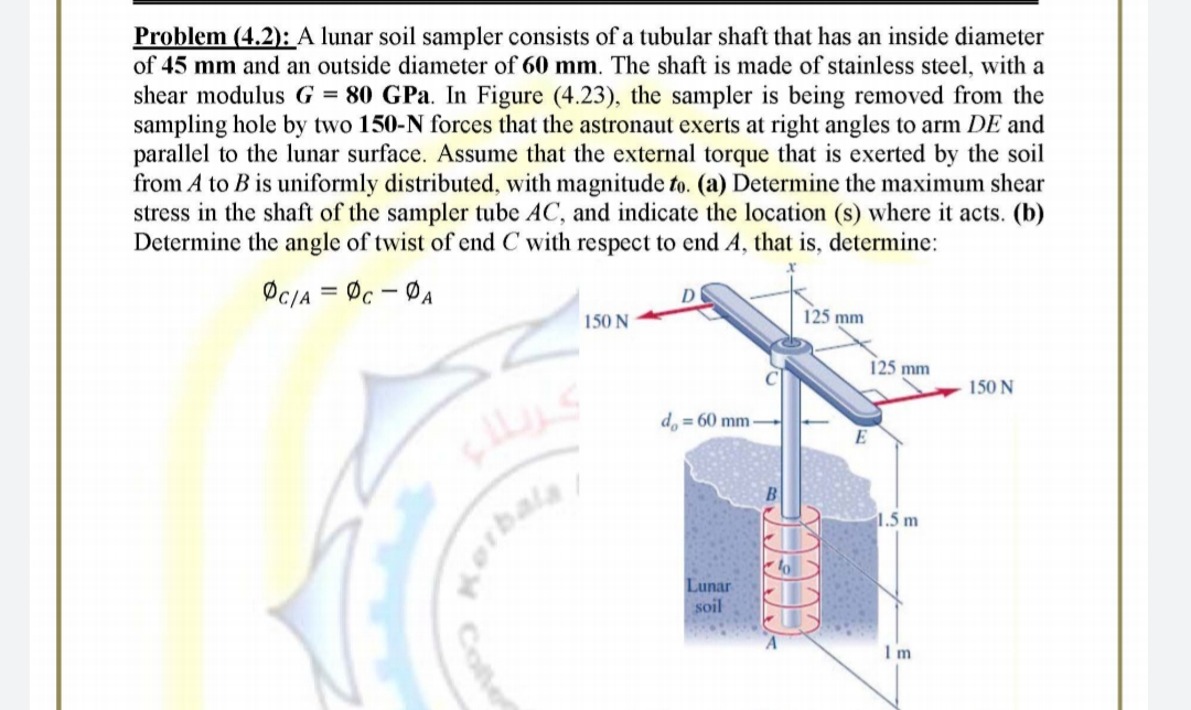 Problem (4.2): A lunar soil sampler consists of a tubular shaft that has an inside diameter
of 45 mm and an outside diameter of 60 mm. The shaft is made of stainless steel, with a
shear modulus G = 80 GPa. In Figure (4.23), the sampler is being removed from the
sampling hole by two 150-N forces that the astronaut exerts at right angles to arm DE and
parallel to the lunar surface. Assume that the external torque that is exerted by the soil
from A to B is uniformly distributed, with magnitude to. (a) Determine the maximum shear
stress in the shaft of the sampler tube AC, and indicate the location (s) where it acts. (b)
Determine the angle of twist of end C with respect to end A, that is, determine:
ØC/A = Øc - ØA
D
150 N
125 mm
125 mm
150 N
d. = 60 mm
1.5 m
orbala
Lunar
soil
Colle
