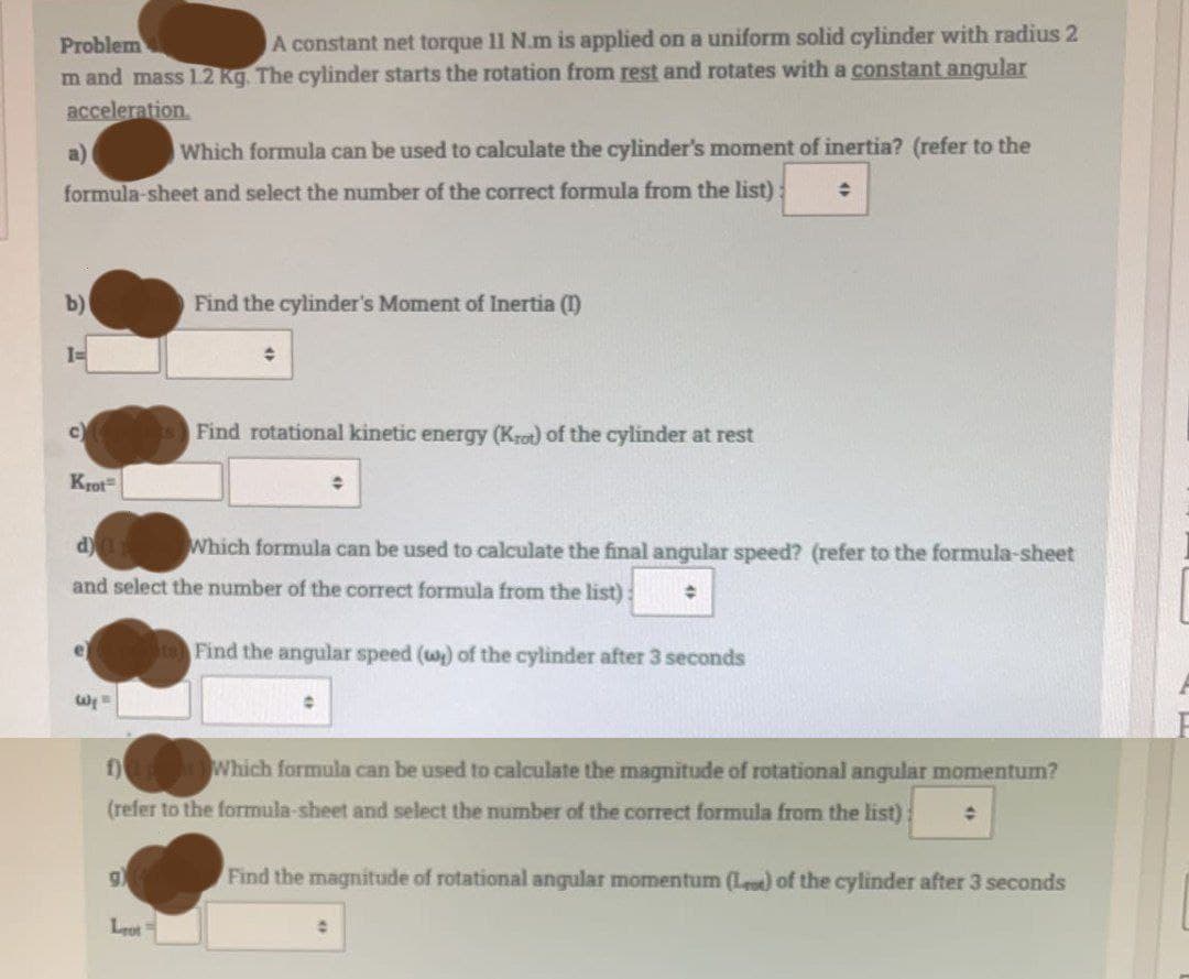 Problem
A constant net torque 11 N.m is applied on a uniform solid cylinder with radius 2
m and mass 1.2 Kg. The cylinder starts the rotation from rest and rotates with a constant angular
acceleration.
a)
Which formula can be used to calculate the cylinder's moment of inertia? (refer to the
수
formula-sheet and select the number of the correct formula from the list)
b)
Find the cylinder's Moment of Inertia (1)
1=
Ĉ
C
Find rotational kinetic energy (Krot) of the cylinder at rest
Krot
÷
d) (1 Which formula can be used to calculate the final angular speed? (refer to the formula-sheet
and select the number of the correct formula from the list): ◆
e
Find the angular speed (w) of the cylinder after 3 seconds
Wy
f)
Which formula can be used to calculate the magnitude of rotational angular momentum?
(refer to the formula-sheet and select the number of the correct formula from the list): O
g)
Find the magnitude of rotational angular momentum (Le) of the cylinder after 3 seconds
Lot 1