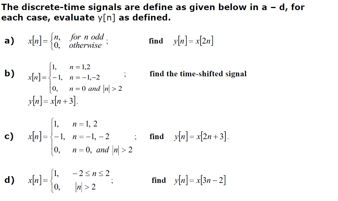 The discrete-time signals are define as given below in a - d, for
each case, evaluate y[n] as defined.
find y[n]=x[2n]
a) x[n] = [n, for n odd.
0,
otherwise
b)
c)
x[n] =
[1,
y[n] = x[n+3].
d) x[n] =
2
n = 1,2
1, n=-1,-2
0₂ n = 0 and |n|>2
[1,
n = 1, 2
_x[n]={−1, _n=−1, – 2
0,
;
n = 0, and |n|>2
-2≤n≤2
|n|>2
find the time-shifted signal
find_y[n]=x[2n+3].
find y[n]=x[3n-2]