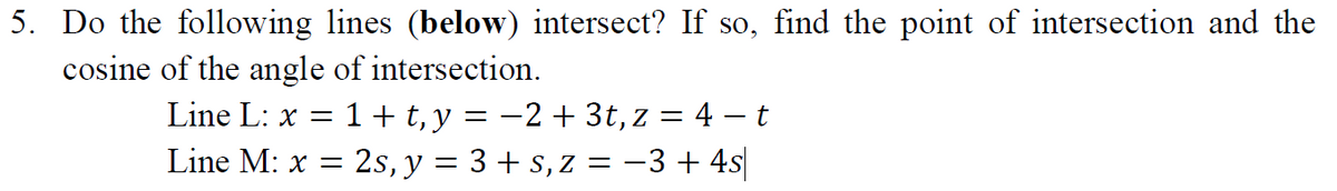 5. Do the following lines (below) intersect? If so, find the point of intersection and the
cosine of the angle of intersection.
Line L: x = 1 + t,y = -2 + 3t, z = 4 – t
Line M: x =
: 2s, y = 3 + s, Z = -3 + 4s|
