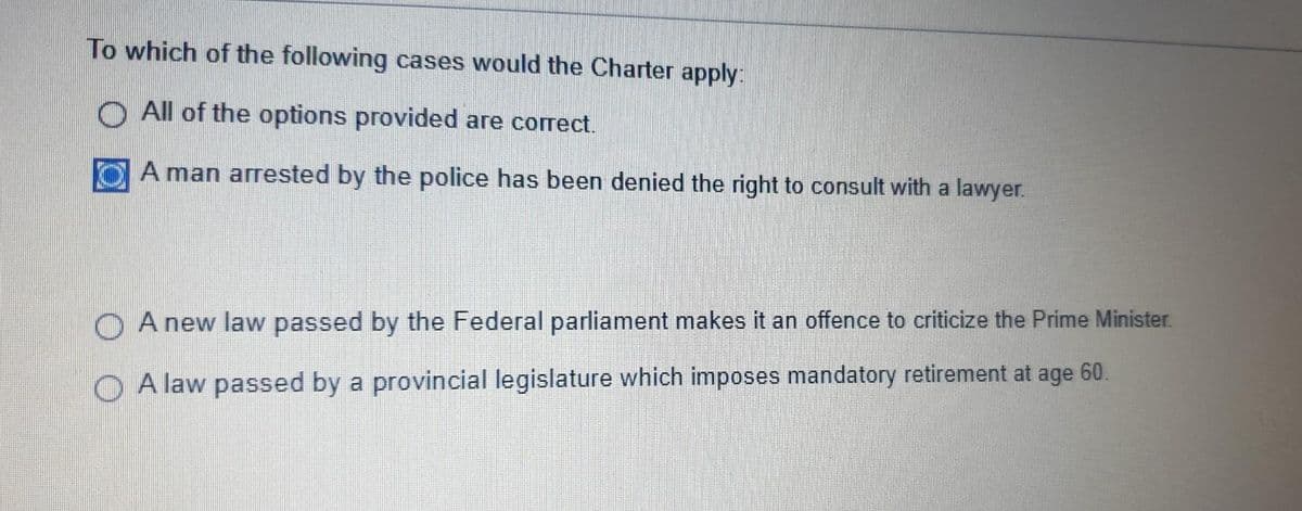 To which of the following cases would the Charter apply:
All of the options provided are correct.
A man arrested by the police has been denied the right to consult with a lawyer.
A new law passed by the Federal parliament makes it an offence to criticize the Prime Minister.
A law passed by a provincial legislature which imposes mandatory retirement at age 60.