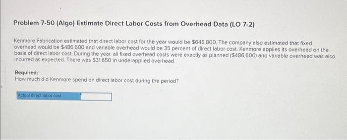 Problem 7-50 (Algo) Estimate Direct Labor Costs from Overhead Data (LO 7-2)
Kenmore Fabrication estimated that direct labor cost for the year would be $648,800. The company also estimated that fixed
overhead would be $486,600 and variable overhead would be 35 percent of direct labor cost. Kenmore applies its overhead on the
basis of direct labor cost. During the year, all fixed overhead costs were exactly as planned ($486,600) and variable overhead was also
incurred as expected. There was $31,650 in underapplied overhead.
Required:
How much did Kenmore spend on direct labor cost during the period?
Actual direct labor cost