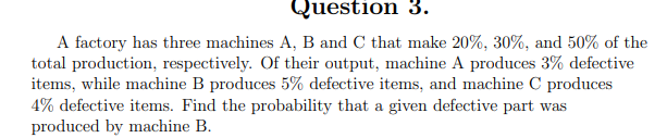 Question 3.
A factory has three machines A, B and C that make 20%, 30%, and 50% of the
total production, respectively. Of their output, machine A produces 3% defective
items, while machine B produces 5% defective items, and machine C produces
4% defective items. Find the probability that a given defective part was
produced by machine B.