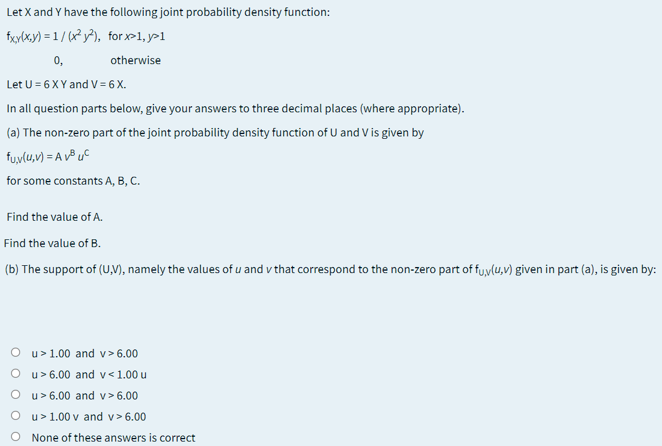 Let X and Y have the following joint probability density function:
ficylx,y) = 1 / (x² y²), for-1, y>1
0,
otherwise
Let U = 6 XY and V = 6 X.
In all question parts below, give your answers to three decimal places (where appropriate).
(a) The non-zero part of the joint probability density function of U and V is given by
fuylu,v) = A v® uC
for some constants A, B, C.
Find the value of A.
Find the value of B.
(b) The support of (U,V), namely the values of u and v that correspond to the non-zero part of fyylu,v) given in part (a), is given by:
O u>1.00 and v>6.00
O u> 6.00 and v< 1.00 u
O u>6.00 and v> 6.00
O u>1.00 v and v>6.00
O None of these answers is correct
