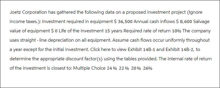 Joetz Corporation has gathered the following data on a proposed investment project (Ignore
income taxes.): Investment required in equipment $ 36,500 Annual cash inflows $ 8,600 Salvage
value of equipment $ 0 Life of the investment 15 years Required rate of return 10% The company
uses straight-line depreciation on all equipment. Assume cash flows occur uniformly throughout
a year except for the initial investment. Click here to view Exhibit 14B-1 and Exhibit 14B-2, to
determine the appropriate discount factor(s) using the tables provided. The internal rate of return
of the investment is closest to: Multiple Choice 24 % 22 % 20% 26%