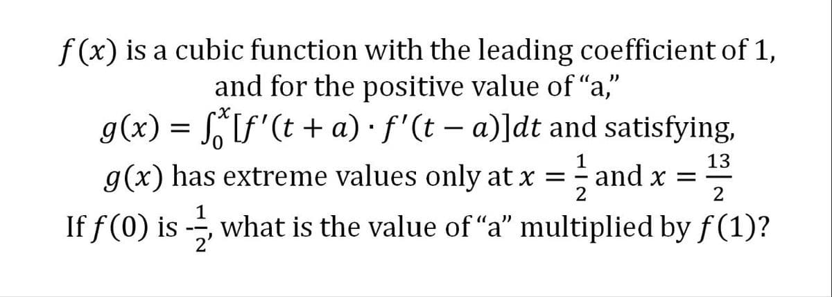 f(x) is a cubic function with the leading coefficient of 1,
and for the positive value of “a,"
g(x) = f[f'(t +a) · f'(t − a)]dt and satisfying,
1/2
g(x) has extreme values only at x =
and x =
131323
2
If f (0) is -, what is the value of "a" multiplied by ƒ (1)?
2'