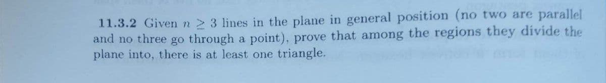 11.3.2 Given n 2 3 lines in the plane in general position (no two are parallel
and no three go through a point), prove that among the regions they divide the
plane into, there is at least one triangle.