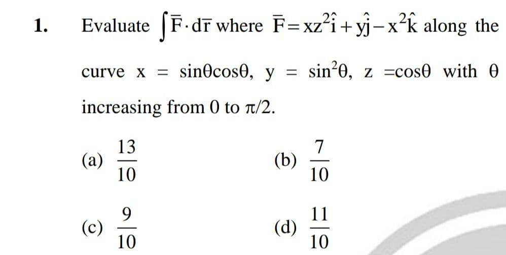 1.
Evaluate fF.dr where F=xz²i+yj-x²k along the
curve x = sin cos0, y = sin²0, z =cose with
increasing from 0 to π/2.
13
(a)
(c)
110
9
10
(b)
(d)
7
10
11
10