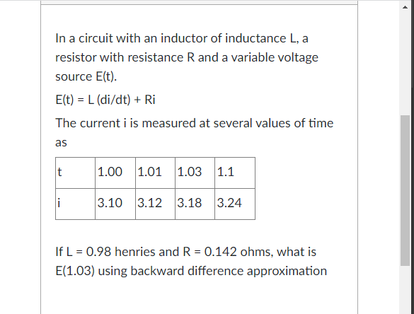 In a circuit with an inductor of inductance L, a
resistor with resistance R and a variable voltage
source E(t).
E(t) = L (di/dt) + Ri
The current i is measured at several values of time
as
t
|1.00 1.01
1.03
|1.1
i
3.10 3.12 3.18 3.24
If L = 0.98 henries and R = 0.142 ohms, what is
E(1.03) using backward difference approximation
