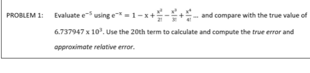 PROBLEM 1: Evaluate e-5 using e* = 1- x+-+- and compare with the true value of
6.737947 x 103. Use the 20th term to calculate and compute the true error and
approximate relative error.
