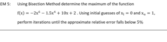 EM 5:
Using Bisection Method determine the maximum of the function
f(x) = -2x6 – 1.5x* + 10x +2. Using initial guesses of x = 0 and x, = 1,
perform iterations until the approximate relative error falls below 5%
