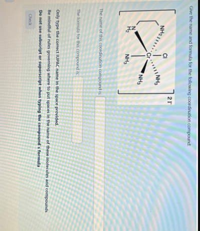 Give the name and formula for the following coordination compound:
NH21
CI
21
11 NH3
Cr
NHS
N
H₂
NH3
The name of this coordination compound is
The formula for this compound is
Only type the correct IUPAC name in the space provided.
Be mindful of rules governing where to put spaces in the name of these molecules and compounds
Do not use subscript or superscript when typing the compound's formula
Check