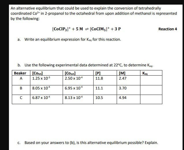 An alternative equilibrium that could be used to explain the conversion of tetrahedrally
coordinated Co²+ in 2-propanol to the octahedral from upon addition of methanol is represented
by the following:
[CoCIP3]+ + 5 M = [COCIM,]+ + 3 P
a. Write an equilibrium expression for Keq for this reaction.
Reaction 4
b. Use the following experimental data determined at 22°C, to determine Keq.
Beaker
A
[Cotet]
1.25 x 10-3
[Cooct]
2.50 x 10-4
[P]
[M]
11.8
2.47
B
8.05 x 104
6.95 x 104
11.1
3.70
C
6.87 x 104
8.13 x 104
10.5
4.94
C.
Keq
Based on your answers to (b), is this alternative equilibrium possible? Explain.