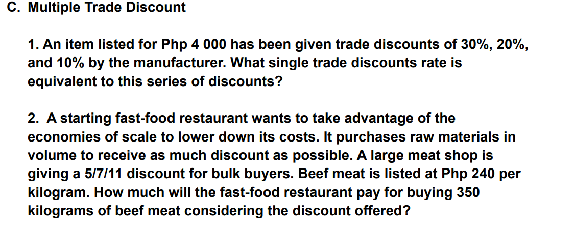 C. Multiple Trade Discount
1. An item listed for Php 4 000 has been given trade discounts of 30%, 20%,
and 10% by the manufacturer. What single trade discounts rate is
equivalent to this series of discounts?
2. A starting fast-food restaurant wants to take advantage of the
economies of scale to lower down its costs. It purchases raw materials in
volume to receive as much discount as possible. A large meat shop is
giving a 5/7/11 discount for bulk buyers. Beef meat is listed at Php 240 per
kilogram. How much will the fast-food restaurant pay for buying 350
kilograms of beef meat considering the discount offered?
