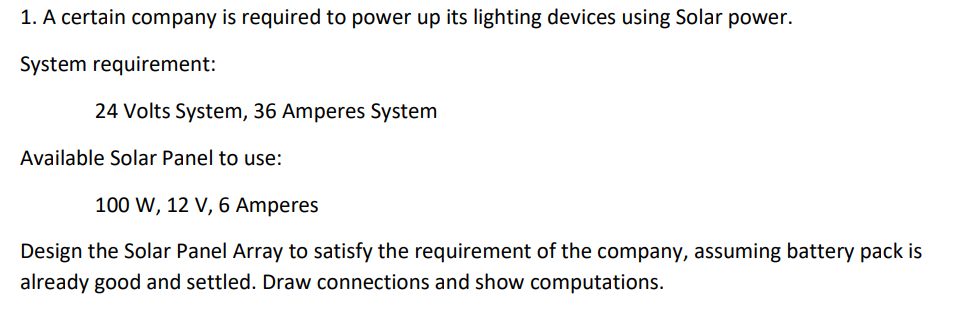 1. A certain company is required to power up its lighting devices using Solar power.
System requirement:
24 Volts System, 36 Amperes System
Available Solar Panel to use:
100 W, 12 V, 6 Amperes
Design the Solar Panel Array to satisfy the requirement of the company, assuming battery pack is
already good and settled. Draw connections and show computations.
