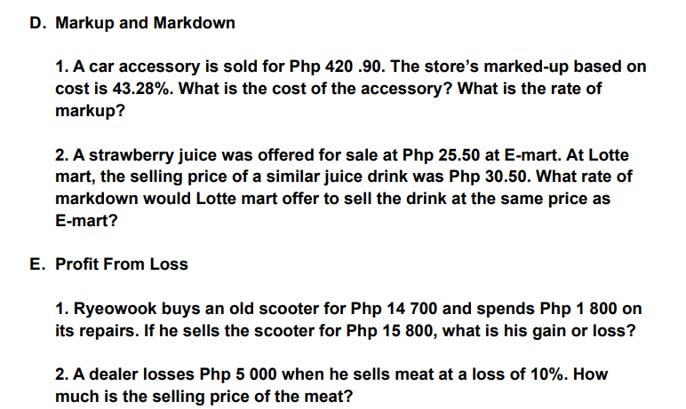 D. Markup and Markdown
1. A car accessory is sold for Php 420 .90. The store's marked-up based on
cost is 43.28%. What is the cost of the accessory? What is the rate of
markup?
2. A strawberry juice was offered for sale at Php 25.50 at E-mart. At Lotte
mart, the selling price of a similar juice drink was Php 30.50. What rate of
markdown would Lotte mart offer to sell the drink at the same price as
E-mart?
E. Profit From Loss
1. Ryeowook buys an old scooter for Php 14 700 and spends Php 1 800 on
its repairs. If he sells the scooter for Php 15 800, what is his gain or loss?
2. A dealer losses Php 5 000 when he sells meat at a loss of 10%. How
much is the selling price of the meat?
