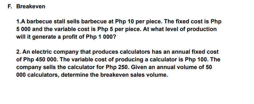 F. Breakeven
1.A barbecue stall sells barbecue at Php 10 per piece. The fixed cost is Php
5 000 and the variable cost is Php 5 per piece. At what level of production
will it generate a profit of Php 1 000?
2. An electric company that produces calculators has an annual fixed cost
of Php 450 000. The variable cost of producing a calculator is Php 100. The
company sells the calculator for Php 250. Given an annual volume of 50
000 calculators, determine the breakeven sales volume.
