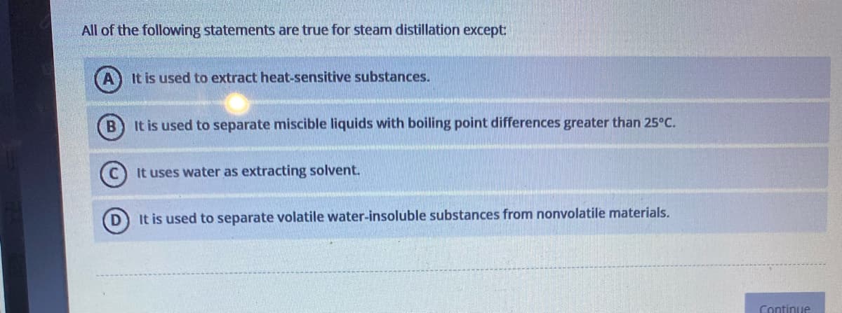 All of the following statements are true for steam distillation except:
It is used to extract heat-sensitive substances.
B
It is used to separate miscible liquids with boiling point differences greater than 25°C.
It uses water as extracting solvent.
It is used to separate volatile water-insoluble substances from nonvolatile materials.
Continue