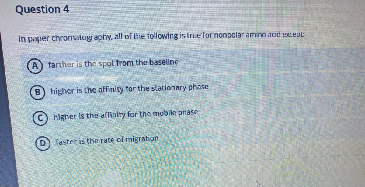 Question 4
In paper chromatography, all of the following is true for nonpolar amino acid except:
farther is the spot from the baseline
B) higher is the affinity for the stationary phase
higher is the affinity for the mobile phase
faster is the rate of migration