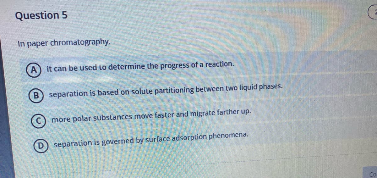 Question 5
In paper chromatography,
(A) it can be used to determine the progress of a reaction.
B) separation is based on solute partitioning between two liquid phases.
more polar substances move faster and migrate farther up.
D separation is governed by surface adsorption phenomena.
Co