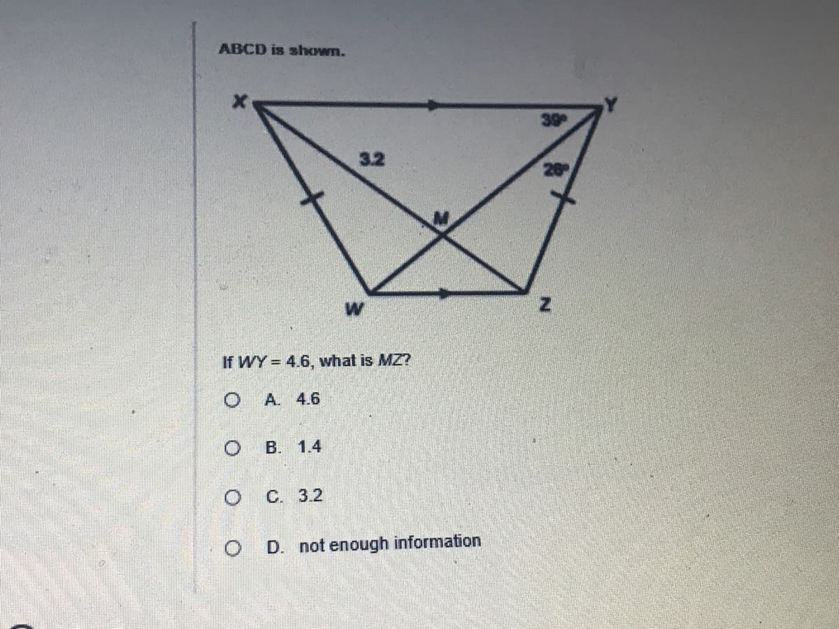 ### Geometric Problem: Trapezoid ABCD with Intersecting Diagonals

#### Diagram Description
The given figure represents a geometric problem involving a trapezoid ABCD. Points are labeled as follows: 
- Top vertices: X and Y
- Bottom vertices: W and Z
- Intersection point of diagonals: M

The following measurements and angles are provided:
- \(XY = 39^\circ\)
- \(YZ = 26^\circ\)
- \(M\) is the intersection point where the diagonals intersect 
- Segment \(WY\) is marked as 4.6 units
- Segment \(XZ\) is divided into two equal parts by the intersection point M, each part is marked as 3.2 units

#### Problem Statement
Based on the given information:
- If \(WY = 4.6\) units, determine the length of \(MZ\).

#### Options Provided
A. 4.6

B. 1.4

C. 3.2

D. not enough information

#### Analytical Insight
To solve this problem:
1. Identify and apply geometric properties and theorems.
2. Use the given angles and lengths to deduce the required segment length.

### Explanation of Graph/Diagram

The diagram shows a detailed layout of trapezoid ABCD with its diagonals intersecting at point M. This critical point divides certain segments into measurable parts, aiding in the problem-solving process. Focus on the relationships set by angle measures and segment lengths.

#### Note for Students
Understanding the basic properties of trapezoids and the principles of intersecting diagonals will be pivotal in solving this problem. Apply your knowledge of geometric postulates and theorems to find the needed measurement correctly.