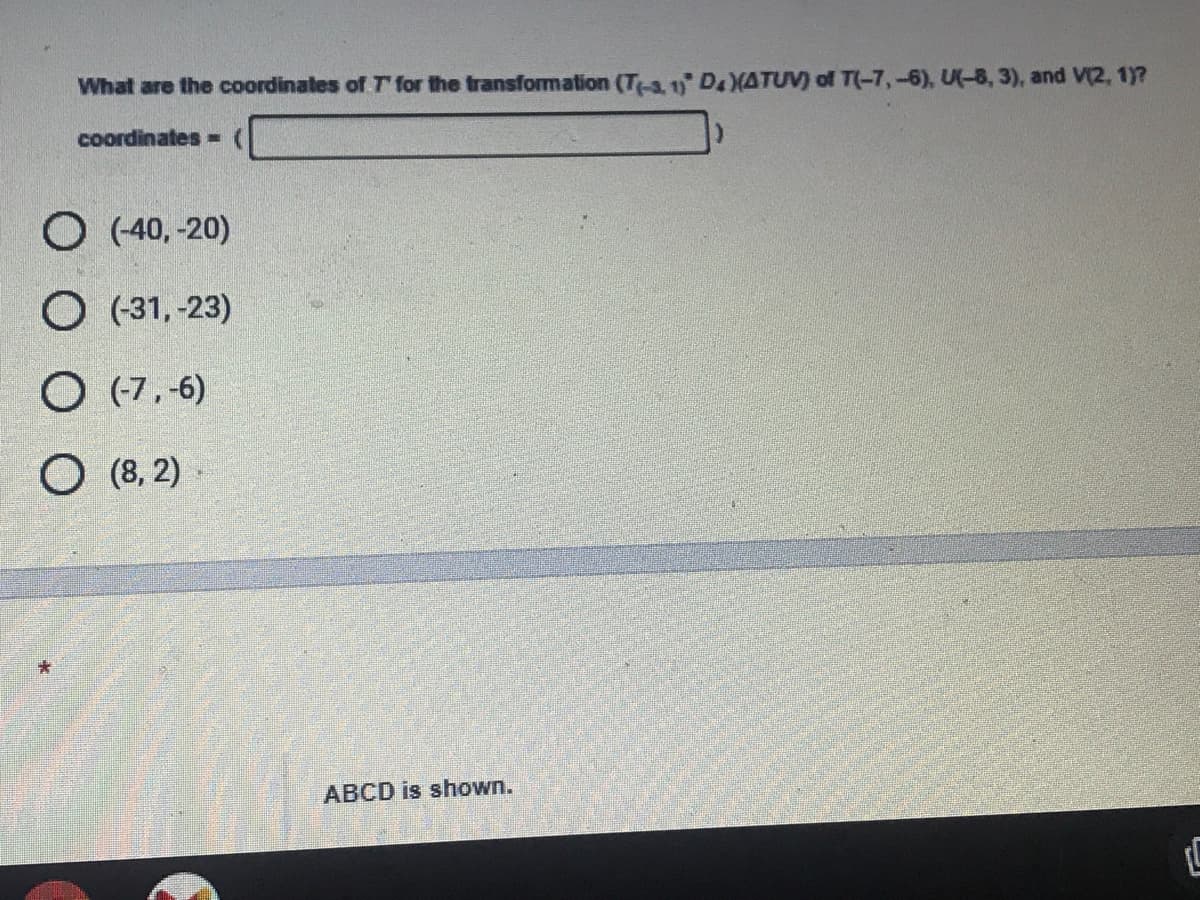 ### Coordinate Transformation Problem

**Question:**
What are the coordinates of \(T'\) for the transformation \(T_{(x, y)}' D_{k}( \Delta TUV) \) of \(T(-7, -6), U(-8, 3), and V(2, 1)\)?

**Options:**
- \((-40, -20)\)
- \((-31, 23)\)
- \((-7, -6)\)
- \((8, 2)\)

**Answer Input:**
Coordinates = \(\_\_\_\_ \)

**Additional Note:**
ABCD is shown.

### Explanation:
- The question is asking for the coordinates of the transformed point \(T'\) after applying a particular transformation \(D_{k}\) to a triangle with given vertices \(T(-7, -6), U(-8, 3),\) and \(V(2, 1)\).
- The options provided are in the format of coordinate pairs which the transformation might result in.

Make sure to understand the transformation process (like translation, rotation, scaling, etc.) and apply it to the point \(T(-7, -6)\) to determine the correct coordinates of \(T'\).