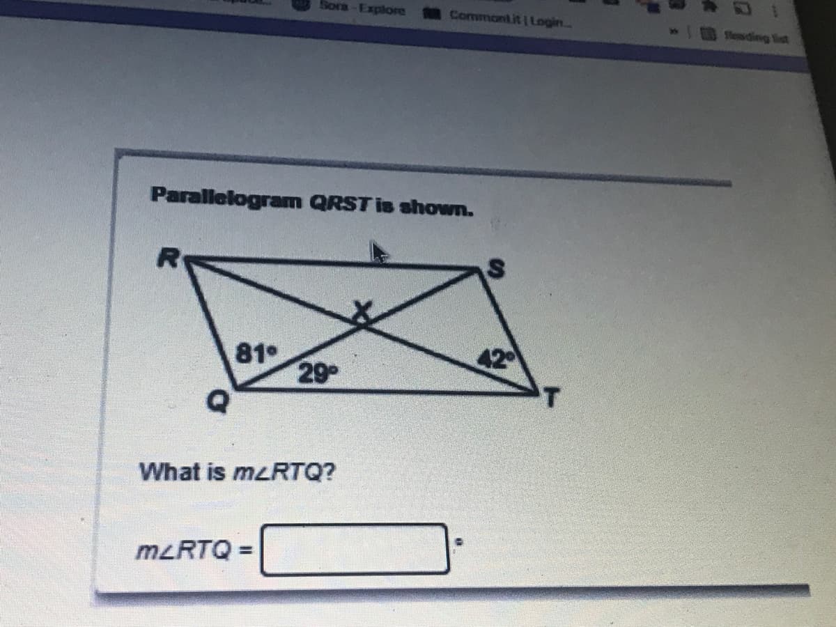 ## Understanding Angles in a Parallelogram

### Problem Statement
In the given diagram, a parallelogram \(QRST\) is shown with its diagonals intersecting at point \(X\). The interior angles near the vertices \(Q\) and \(T\) are provided. The angle measures are as follows:
- \(\angle RQX = 81^\circ\)
- \(\angle QXR = 29^\circ\)
- \(\angle STR = 42^\circ\)

### Diagram Explanation
The parallelogram \(QRST\) has its diagonals \(RT\) and \(QS\) intersecting at point \(X\). The diagram also provides the measures of some angles formed at point \(X\) and between the sides of the parallelogram:
- \(\angle RQX\) is opposite to \(\angle QXR\) at point \(Q\).
- \(\angle STR\) is provided at vertex \(T\).

### Question
What is the measure of \(\angle RTQ\)?

### Calculation
To find the measure of \(\angle RTQ\):

1. Note that the sum of the angles in triangle \(QXR\) adds up to \(180^\circ\) (since the sum of angles in any triangle is \(180^\circ\)):

\[ \angle RQX + \angle QXR + \angle RXQ = 180^\circ \]

Plugging in the given angles:

\[ 81^\circ + 29^\circ + \angle RXQ = 180^\circ \]
\[ 110^\circ + \angle RXQ = 180^\circ \]
\[ \angle RXQ = 180^\circ - 110^\circ \]
\[ \angle RXQ = 70^\circ \]

2. Since \(X\) is the point where diagonals intersect and these diagonals bisect the angles in a parallelogram, \(\angle RTQ\) would have the same measure as \(\angle QXR\):
   
\[ \angle RTQ = \angle QXR = 29^\circ \]

### Answer
\[
m \angle RTQ = 29^\circ
\]

## Summary
The measure of \(\angle RTQ\) in the given parallelogram \(QRST\) is:

\[
m \angle RTQ = 29^\circ
\]