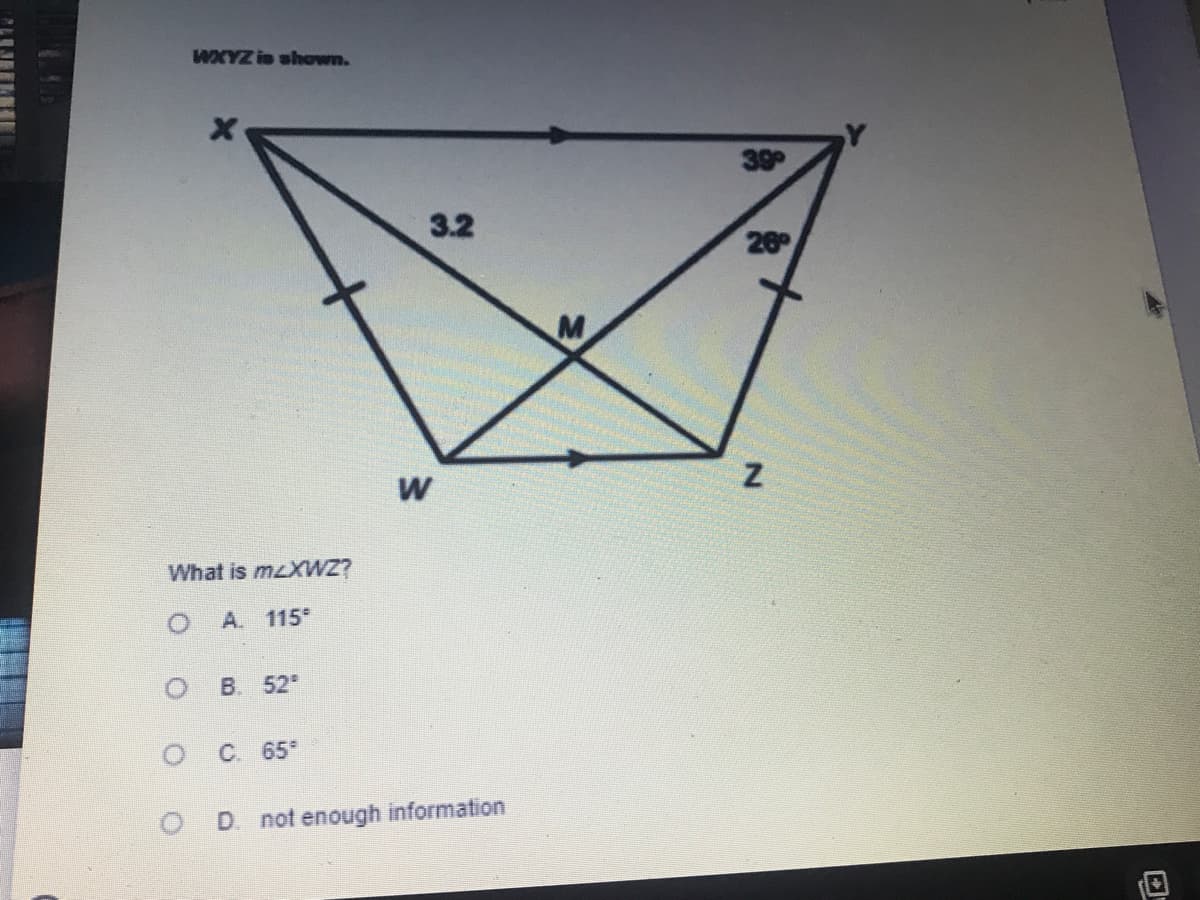 ### Geometry Problem: Quadrilateral WXYZ

Here we have a quadrilateral \( WXYZ \) along with some specific angles and lengths provided within the shape. An illustration of the quadrilateral is shown, where the following details are highlighted:

- \( \angle XWY \) and \( \angle WYX \) are annotated with the measures \( 38^\circ \) and \( 26^\circ \) respectively.
- \( WX = WZ \), indicated by the equal-length marks on sides \( WX \) and \( WZ \).
- \( XM \) and \( MY \) intersect at point \( M \) within the quadrilateral.
- Side \( XY \) is given as 3.2 units in length.
- The quadrilateral features internal lines from \( X \) to \( Y \) and \( W \) to \( Z \).

The problem asks: **What is \( m\angle XWZ \)?**

#### Answer Choices:
- **A. 115°**
- **B. 52°**
- **C. 65°**
- **D. not enough information**

#### Detailed Diagram Description:
The diagram is a visual representation of the quadrilateral \( WXYZ \) which includes specific angles and a sides' length (3.2 units) between points \( X \) and \( Y \). The point \( M \) is inside the quadrilateral, formed by the intersection of lines \( XM \) and \( MY \). The problem's goal is to determine the measure of angle \( XWZ \).

When analyzing this problem, the key aspect is to use the given angles and the properties of the quadrilateral to find the missing angle \( m\angle XWZ \). This might involve deductive reasoning using triangle properties or other geometric principles.

This exercise helps in understanding quadrilateral properties and angle relationships.

Feel free to work on this problem and select the best answer from the provided choices.