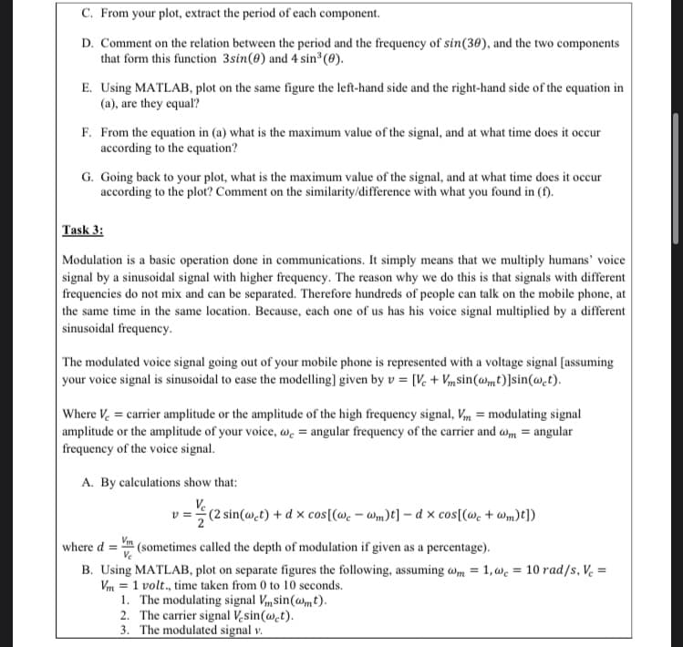 Task 3:
Modulation is a basic operation done in communications. It simply means that we multiply humans' voice
signal by a sinusoidal signal with higher frequency. The reason why we do this is that signals with different
frequencies do not mix and can be separated. Therefore hundreds of people can talk on the mobile phone, at
the same time in the same location. Because, each one of us has his voice signal multiplied by a different
sinusoidal frequency.
The modulated voice signal going out of your mobile phone is represented with a voltage signal [assuming
your voice signal is sinusoidal to case the modelling] given by v = [V. + Vmsin(@mt)]sin(@.t).
Where V, = carrier amplitude or the amplitude of the high frequency signal, Vm = modulating signal
amplitude or the amplitude of your voice, wc = angular frequency of the carrier and wm = angular
frequency of the voice signal.
A. By calculations show that:
(2 sin(@.t) + d x cos[(@. – wm)t] – d x cos[(we + wm)t])
where d
(sometimes called the depth of modulation if given as a percentage).
